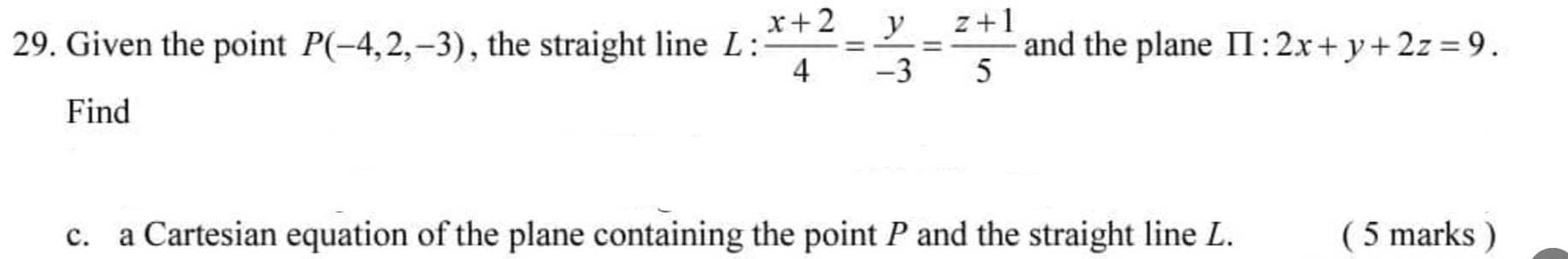 Given the point P(-4,2,-3) , the straight line L :  (x+2)/4 = y/-3 = (z+1)/5  and the plane prodlimits :2x+y+2z=9. 
Find
c. a Cartesian equation of the plane containing the point P and the straight line L. ( 5 marks )