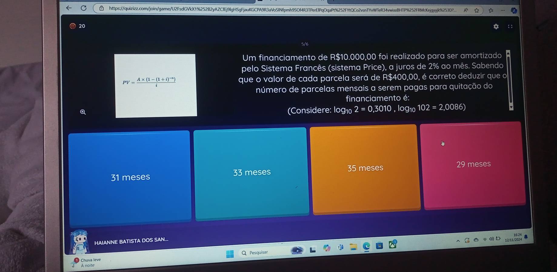 https://quizizz.com/join/game/U2FsdGVkX1%252B2yAZCfEj9lgHSgFjauKGCPA9R3aVoSINfpmh9SOf4R3TPerElPqOqaPt%252FYtQCo2vsnTYvWTeR34vwixxBHTP%252FRMcKejgyyjk%253D?...
20
5/6
Um financiamento de R$10.000,00 foi realizado para ser amortizado
pelo Sistema Francês (sistema Price), a juros de 2% ao mês. Sabendo
PV=frac A* (1-(1+i)^-n)i que o valor de cada parcela será de R$400,00, é correto deduzir que o
número de parcelas mensais a serem pagas para quitação do
financiamento é:
Q (Considere: log10 2=0,3010 , log10 102=2,0086)
29
35 meses meses
31 meses
33 meses
16:24
HAIANNE BATISTA DOS SAN...
12/11/2024 a
Chuva leve Pesquisar
A noite