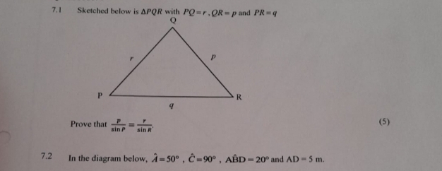 7.1 Sketched below is △ PQR with PR=q
Prove that  p/sin P = r/sin R  (5)
7.2 In the diagram below, hat A=50°,hat C=90°,Ahat BD=20° and AD=5m.