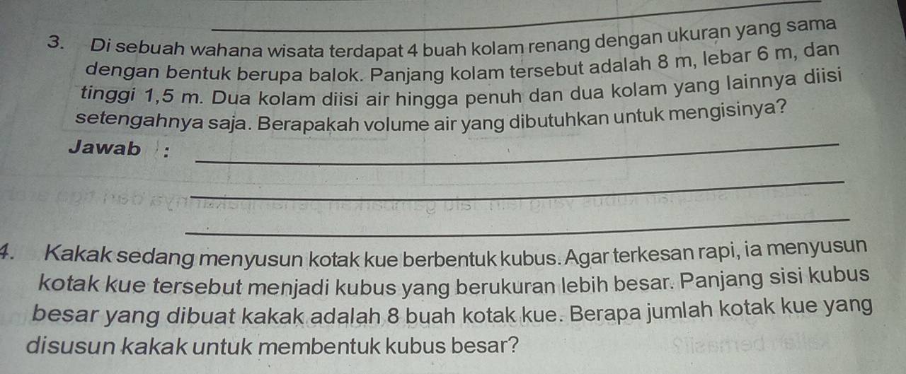 Di sebuah wahana wisata terdapat 4 buah kolam renang dengan ukuran yang sama 
dengan bentuk berupa balok. Panjang kolam tersebut adalah 8 m, lebar 6 m, dan 
tinggi 1,5 m. Dua kolam diisi air hingga penuh dan dua kolam yang lainnya diisi 
setengahnya saja. Berapakah volume air yang dibutuhkan untuk mengisinya? 
Jawab : 
_ 
_ 
_ 
4. Kakak sedang menyusun kotak kue berbentuk kubus. Agar terkesan rapi, ia menyusun 
kotak kue tersebut menjadi kubus yang berukuran lebih besar. Panjang sisi kubus 
besar yang dibuat kakak adalah 8 buah kotak kue. Berapa jumlah kotak kue yang 
disusun kakak untuk membentuk kubus besar?