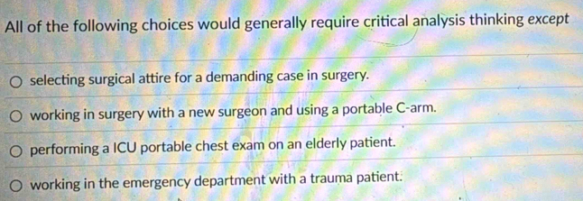 All of the following choices would generally require critical analysis thinking except
selecting surgical attire for a demanding case in surgery.
working in surgery with a new surgeon and using a portable C-arm.
performing a ICU portable chest exam on an elderly patient.
working in the emergency department with a trauma patient.