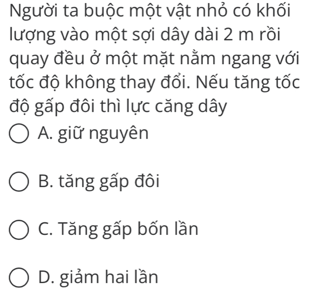 Người ta buộc một vật nhỏ có khối
lượng vào một sợi dây dài 2 m rồi
quay đều ở một mặt nằm ngang với
tốc độ không thay đổi. Nếu tăng tốc
độ gấp đôi thì lực căng dây
A. giữ nguyên
B. tăng gấp đôi
C. Tăng gấp bốn lần
D. giảm hai lần