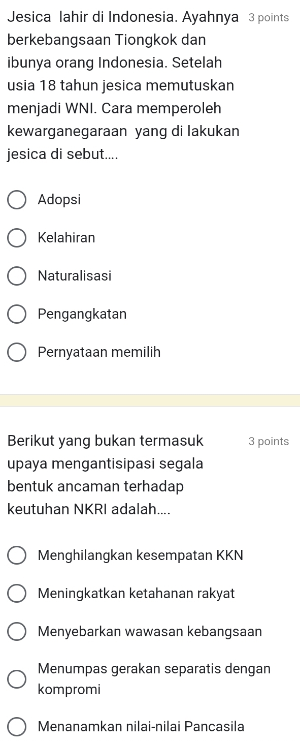 Jesica lahir di Indonesia. Ayahnya 3 points
berkebangsaan Tiongkok dan
ibunya orang Indonesia. Setelah
usia 18 tahun jesica memutuskan
menjadi WNI. Cara memperoleh
kewarganegaraan yang di lakukan
jesica di sebut....
Adopsi
Kelahiran
Naturalisasi
Pengangkatan
Pernyataan memilih
Berikut yang bukan termasuk 3 points
upaya mengantisipasi segala
bentuk ancaman terhadap
keutuhan NKRI adalah....
Menghilangkan kesempatan KKN
Meningkatkan ketahanan rakyat
Menyebarkan wawasan kebangsaan
Menumpas gerakan separatis dengan
kompromi
Menanamkan nilai-nilai Pancasila