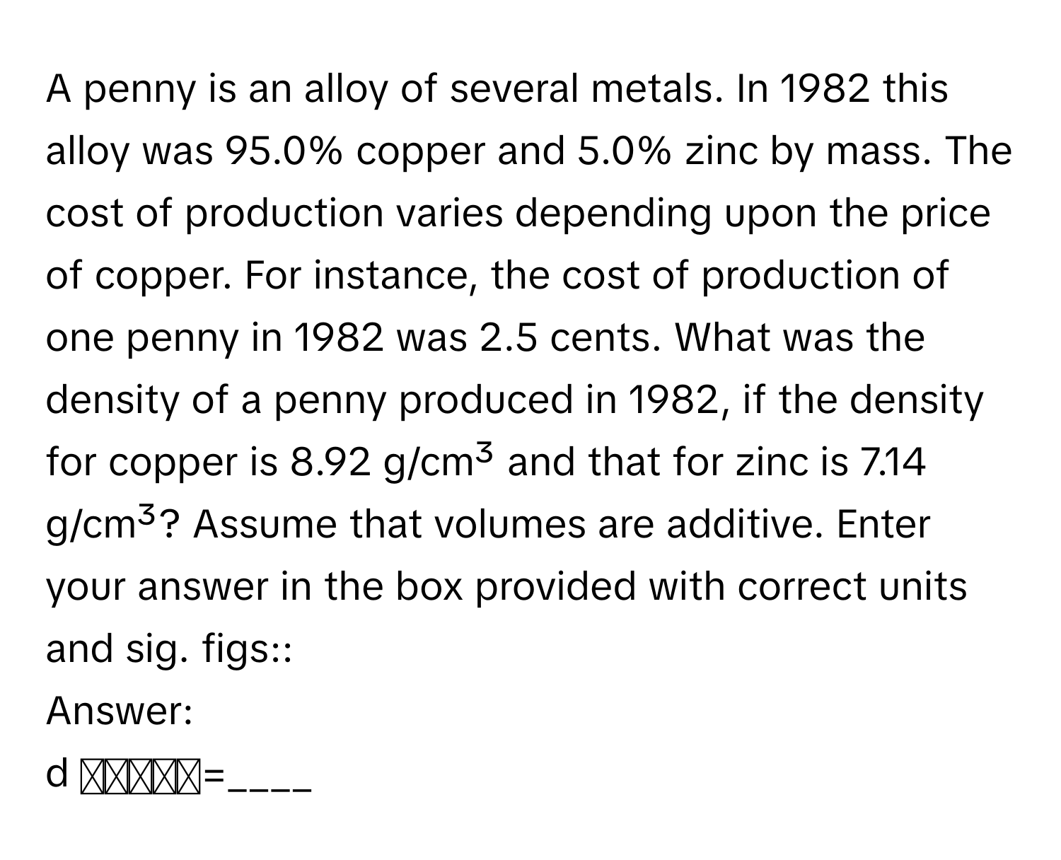 A penny is an alloy of several metals. In 1982 this alloy was 95.0% copper and 5.0% zinc by mass. The cost of production varies depending upon the price of copper. For instance, the cost of production of one penny in 1982 was 2.5 cents. What was the density of a penny produced in 1982, if the density for copper is 8.92 g/cm³ and that for zinc is 7.14 g/cm³? Assume that volumes are additive. Enter your answer in the box provided with correct units and sig. figs:: 

Answer: 
d ₚₑₙₙᵧ=____