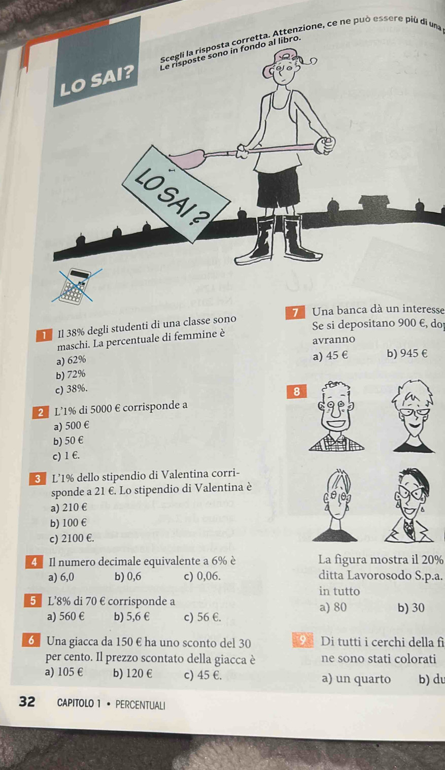 Scegli la risposta corretta. Attenzione, ce ne può essere più di una
bro.
7 Una banca dà un interesse
1 Il 38% degli studenti di una classe sono
Se si depositano 900 E, do
maschi. La percentuale di femmine è
avranno
a) 62% a) 45 € b) 945 €
b) 72%
c) 38%. 
2 L’ 1% di 5000 € corrisponde a
a) 500 €
b) 50 €
c) 1 €.
3 L’ 1% dello stipendio di Valentina corri-
sponde a 21 €. Lo stipendio di Valentina è
a) 210 €
b) 100 €
c) 2100 €.
4 Il numero decimale equivalente a 6% è La figura mostra il 20%
a) 6,0 b) 0,6 c) 0,06. ditta Lavorosodo S. p.a.
in tutto
5 L' 8% di 70 € corrisponde a
a) 80 b) 30
a) 560 € b) 5,6 € c) 56 €.
6 Una giacca da 150 € ha uno sconto del 30 9 Di tutti i cerchi della fi
per cento. Il prezzo scontato della giacca è ne sono stati colorati
a) 105 € b) 120 € c) 45 €. a) un quarto b) du
32 CAPITOLO 1 • PERCENTUALI