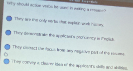 Efeer Essentials
Why should action verbs be used in writing a resume?
They are the only verbs that explain work history.
They demonstrate the applicant's proficiency in English.
They distract the focus from any negative part of the resume.
They convey a clearer idea of the applicant's skills and abilities.