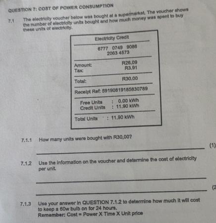 COST OF POWER CONSUMPTION 
7.1 The electricity voucher below was bought at a supermarket. The voucher shows 
the number of electricity units bought and how much money was spent to buy these units of electricity. 
Electricity Credit
6777 0749 9086
2063 4573
Amount; R26.09
Tax: R3.91
Total: R30.00
Recelpt Ref: 59190819185830789
Free Units : 0.00 kWh
Credit Units : 11.90 kWh
Total Units : 11.90 kWh
7.1.1 How many units were bought with R30,00? 
_ 
(1) 
7.1.2 Use the information on the voucher and determine the cost of electricity 
per unit. 
_ 
_ 
(2 
7.1.3 Use your answer in QUESTION 7.1.2 to determine how much it will cost 
to keep a 60w bulb on for 24 hours. 
Remember: Cost = Power X Time X Unit price