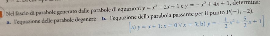 x- 
Nel fascio di parabole generato dalle parabole di equazioni y=x^2-2x+1 e y=-x^2+4x+1 , determina: 
a. l’equazione delle parabole degeneri; b. l’equazione della parabola passante per il punto P(-1;-2). 
a) y=x+1; x=0vee x=3;b y=- 1/2 x^2+ 5/2 x+1]