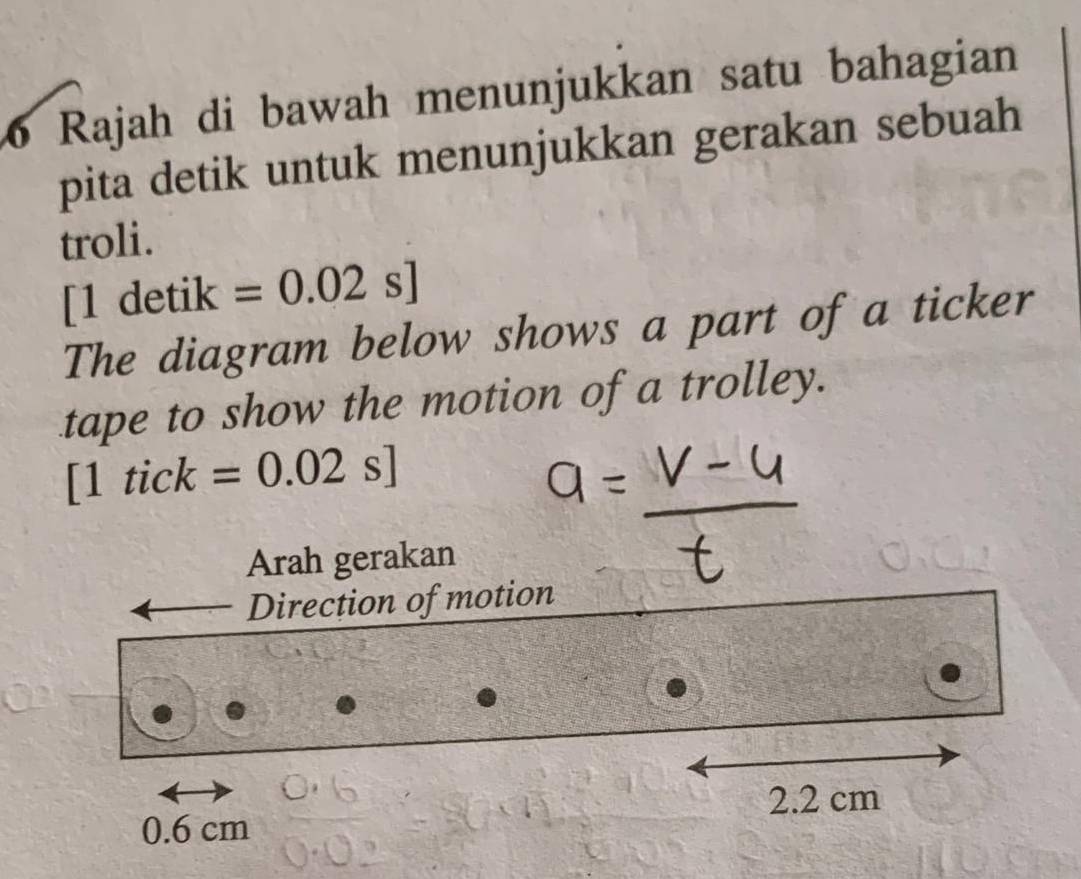 Rajah di bawah menunjukkan satu bahagian 
pita detik untuk menunjukkan gerakan sebuah 
troli.
[1detik=0.02s]
The diagram below shows a part of a ticker 
tape to show the motion of a trolley.
[1tick=0.02s]
Arah gerakan 
Direction of motion
2.2 cm
0.6 cm