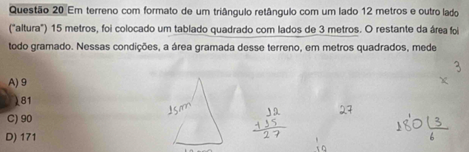 Em terreno com formato de um triângulo retângulo com um lado 12 metros e outro lado
("altura”) 15 metros, foi colocado um tablado quadrado com lados de 3 metros. O restante da área foi
todo gramado. Nessas condições, a área gramada desse terreno, em metros quadrados, mede
A) 9
) 81
C) 90
D) 171