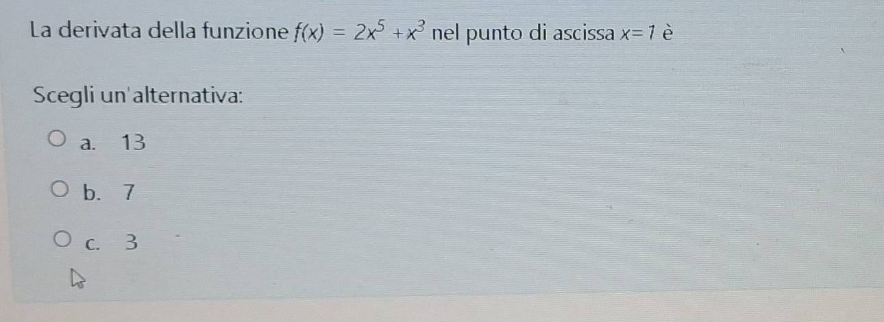 La derivata della funzione f(x)=2x^5+x^3 nel punto di ascissa x=1 è
Scegli un alternativa:
a. 13
b. 7
c. 3