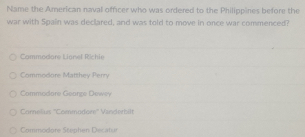 Name the American naval offıcer who was ordered to the Philippines before the
war with Spain was declared, and was told to move in once war commenced?
Commodore Lionel Richie
Commodore Matthey Perry
Commodore George Dewey
Comelius ''Commodore'' Vanderbilt
Commodore Stephen Decatur