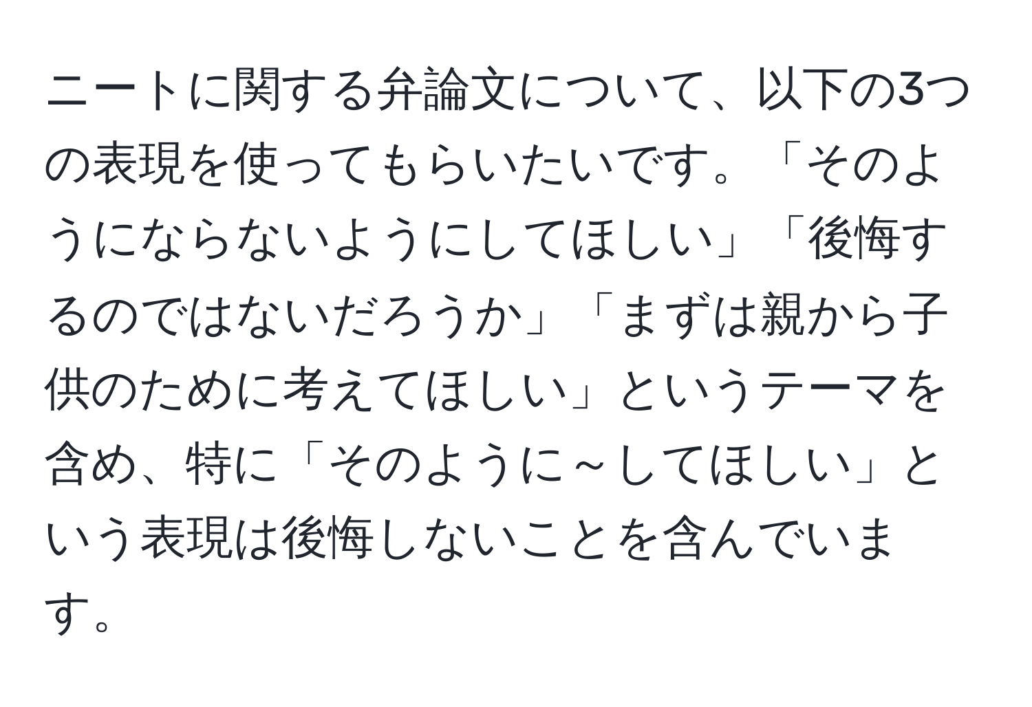 ニートに関する弁論文について、以下の3つの表現を使ってもらいたいです。「そのようにならないようにしてほしい」「後悔するのではないだろうか」「まずは親から子供のために考えてほしい」というテーマを含め、特に「そのように～してほしい」という表現は後悔しないことを含んでいます。