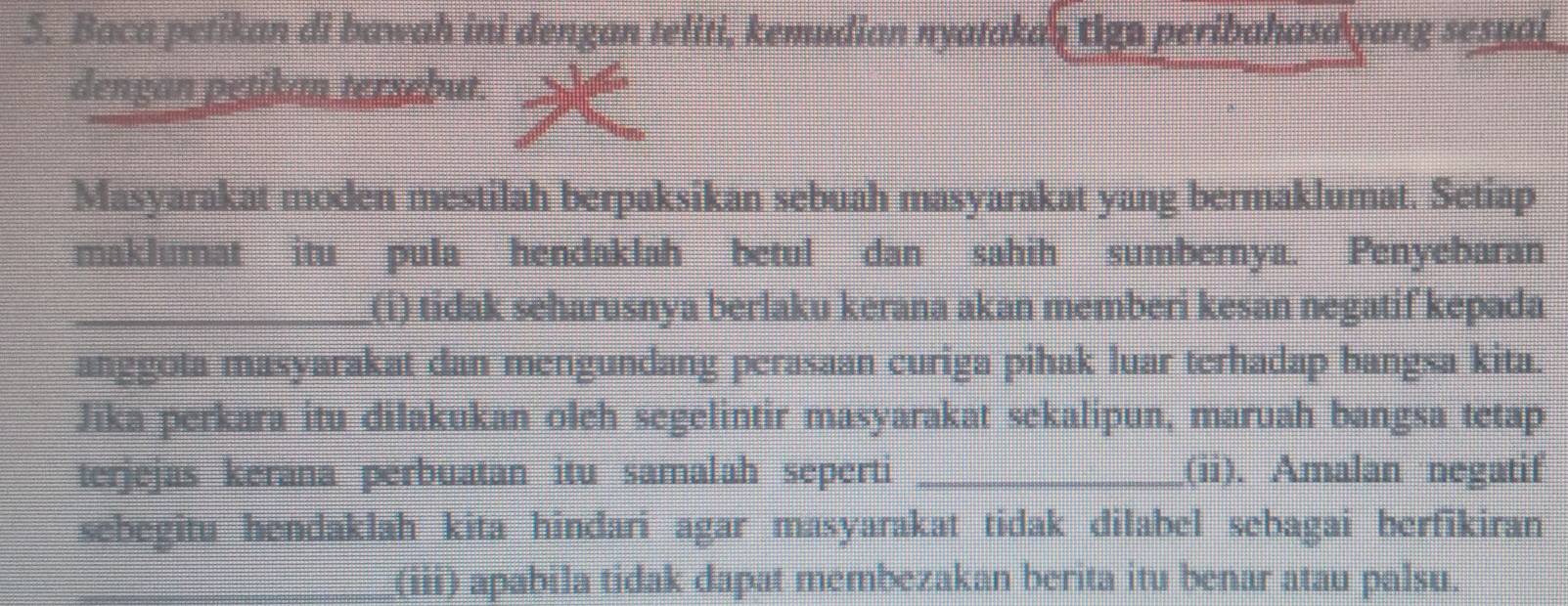 Baca petikan di bawah ini dengan teliti, kemudian nyatakan tign peribahasdyang sesuai_ 
dengan petikan tersebut. 
Masyarakat moden mestilah berpaksikan sebuah masyarakat yang bermaklumat. Setiap 
maklumat itu pula hendaklah betul dan sahih sumbernya. Penyebaran 
_(i) tidak seharusnya berlaku kerana akan memberi kesan negatif kepada 
anggota masyarakat dan mengundang perasaan curiga pihak luar terhadap bangsa kita. 
Jika perkara itu dilakukan oleh segelintir masyarakat sekalipun, maruah bangsa tetap 
terjejas kerana perbuatan itu samalah seperti _(ii). Amalan negatif 
sebegitu hendaklah kita hindari agar masyarakat tidak dilabel sebagai berfikiran 
_(iii) apabila tidak dapat membezakan berita itu benar atau palsu.