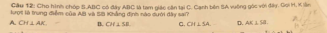 Cho hình chóp S. ABC có đáy ABC là tam giác cân tại C. Cạnh bên SA vuông góc với đáy. Gọi H, K lần
lượt là trung điểm của AB và SB Khẳng định nào dưới đây sai?
A. CH⊥ AK. B. CH⊥ SB. C. CH⊥ SA. D. AK⊥ SB.