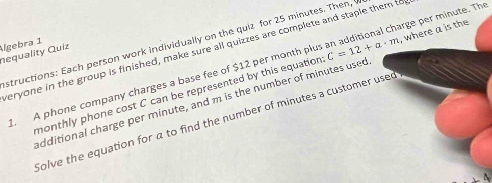 Algebra 1 structions: Each person work individually on the quiz for 25 minutes. Then, 
veryone in the group is finished, make sure all quizzes are complete and staple them to 
nequality Quíz 
. A phone company charges a base fee of $12 per month plus an additional charge per minute. Th 
monthly phone cost C can be represented by this equation C=12+a· m , where a is the 
additional charge per minute, and m is the number of minutes used 
Solve the equation for a to find the number of minutes a customer used