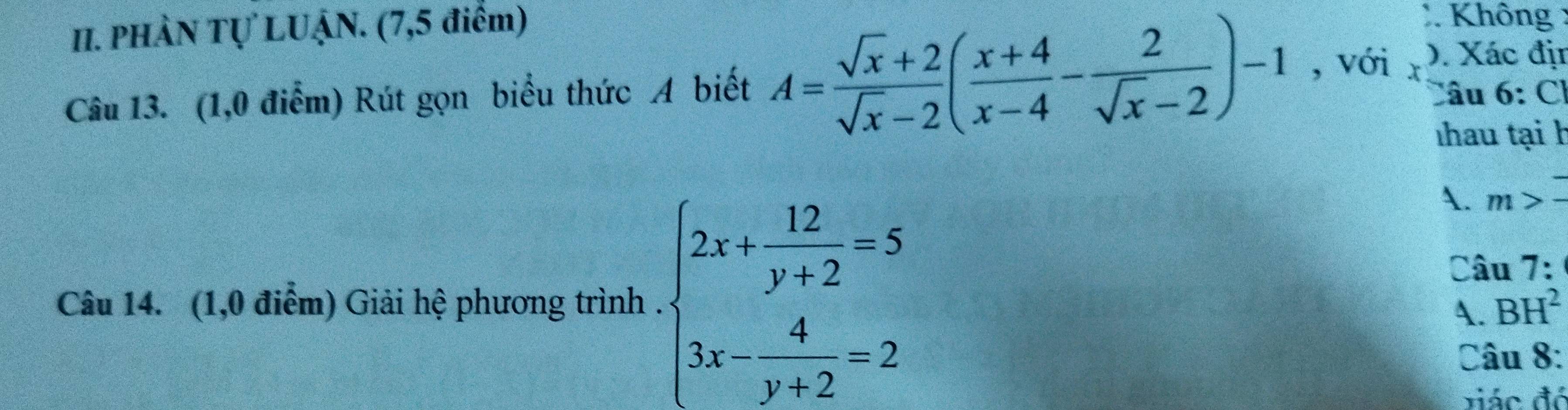 PHÀN Tự LUẠN. (7,5 điểm)
* Không :
Câu 13. (1,0 điểm) Rút gọn biểu thức A biết A= (sqrt(x)+2)/sqrt(x)-2 ( (x+4)/x-4 - 2/sqrt(x)-2 )-1 , với Xác địn
Câu 6: Cl
hau tại h
Câu 14. (1,0 điểm) Giải hệ phương trình . beginarrayl 2x+ 12/y+2 =5 3x- 4/y+2 =2endarray.
A. m>overline -
Câu 7:
A. BH^2
Câu 8:
viác đỏ