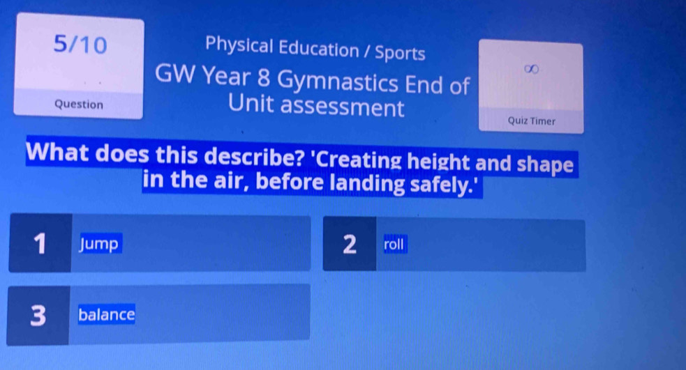 5/10 Physical Education / Sports 
GW Year 8 Gymnastics End of 
Question Unit assessment 
Quiz Timer 
What does this describe? 'Creating height and shape 
in the air, before landing safely.'
2
1 Jump roll 
3 balance