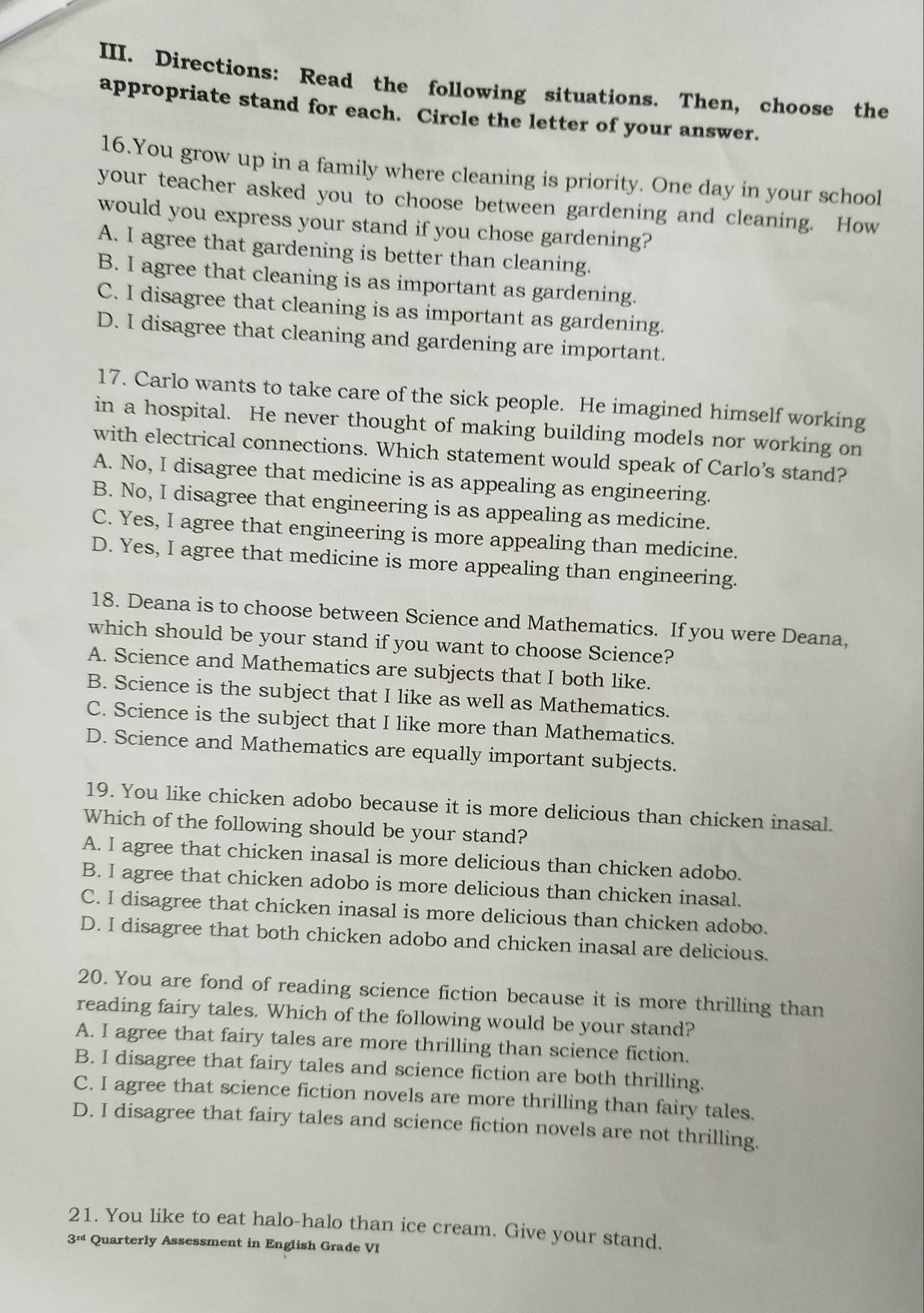 Directions: Read the following situations. Then, choose the
appropriate stand for each. Circle the letter of your answer.
16.You grow up in a family where cleaning is priority. One day in your school
your teacher asked you to choose between gardening and cleaning. How
would you express your stand if you chose gardening?
A. I agree that gardening is better than cleaning.
B. I agree that cleaning is as important as gardening.
C. I disagree that cleaning is as important as gardening.
D. I disagree that cleaning and gardening are important.
17. Carlo wants to take care of the sick people. He imagined himself working
in a hospital. He never thought of making building models nor working on
with electrical connections. Which statement would speak of Carlo’s stand?
A. No, I disagree that medicine is as appealing as engineering.
B. No, I disagree that engineering is as appealing as medicine.
C. Yes, I agree that engineering is more appealing than medicine.
D. Yes, I agree that medicine is more appealing than engineering.
18. Deana is to choose between Science and Mathematics. If you were Deana,
which should be your stand if you want to choose Science?
A. Science and Mathematics are subjects that I both like.
B. Science is the subject that I like as well as Mathematics.
C. Science is the subject that I like more than Mathematics.
D. Science and Mathematics are equally important subjects.
19. You like chicken adobo because it is more delicious than chicken inasal.
Which of the following should be your stand?
A. I agree that chicken inasal is more delicious than chicken adobo.
B. I agree that chicken adobo is more delicious than chicken inasal.
C. I disagree that chicken inasal is more delicious than chicken adobo.
D. I disagree that both chicken adobo and chicken inasal are delicious.
20. You are fond of reading science fiction because it is more thrilling than
reading fairy tales. Which of the following would be your stand?
A. I agree that fairy tales are more thrilling than science fiction.
B. I disagree that fairy tales and science fiction are both thrilling.
C. I agree that science fiction novels are more thrilling than fairy tales.
D. I disagree that fairy tales and science fiction novels are not thrilling.
21. You like to eat halo-halo than ice cream. Give your stand.
3^(rd) Quarterly Assessment in English Grade VI