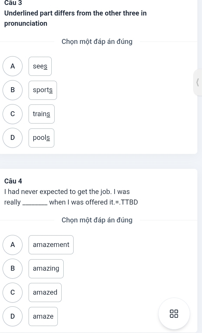 Underlined part differs from the other three in
pronunciation
Chọn một đáp án đúng
A sees
B sports
C trains
D pools
Câu 4
I had never expected to get the job. I was
really_ when I was offered it.= .TTBD
Chọn một đáp án đúng
A amazement
B amazing
C amazed
0□
D amaze
□□