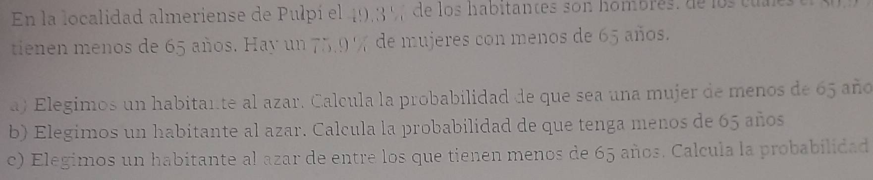 En la localidad almeriense de Pulpí el 49, 3 % de los habitantes son hombrés, de los cules 
tienen menos de 65 años. Hay un 75, 9 % de mujeres con menos de 65 años. 
a) Elegimos un habitante al azar. Calcula la probabilidad de que sea una mujer de menos de 65 año 
b) Elegimos un habitante al azar. Calcula la probabilidad de que tenga menos de 65 años 
c) Elegimos un habitante al azar de entre los que tienen menos de 65 años. Calcula la probabilidad