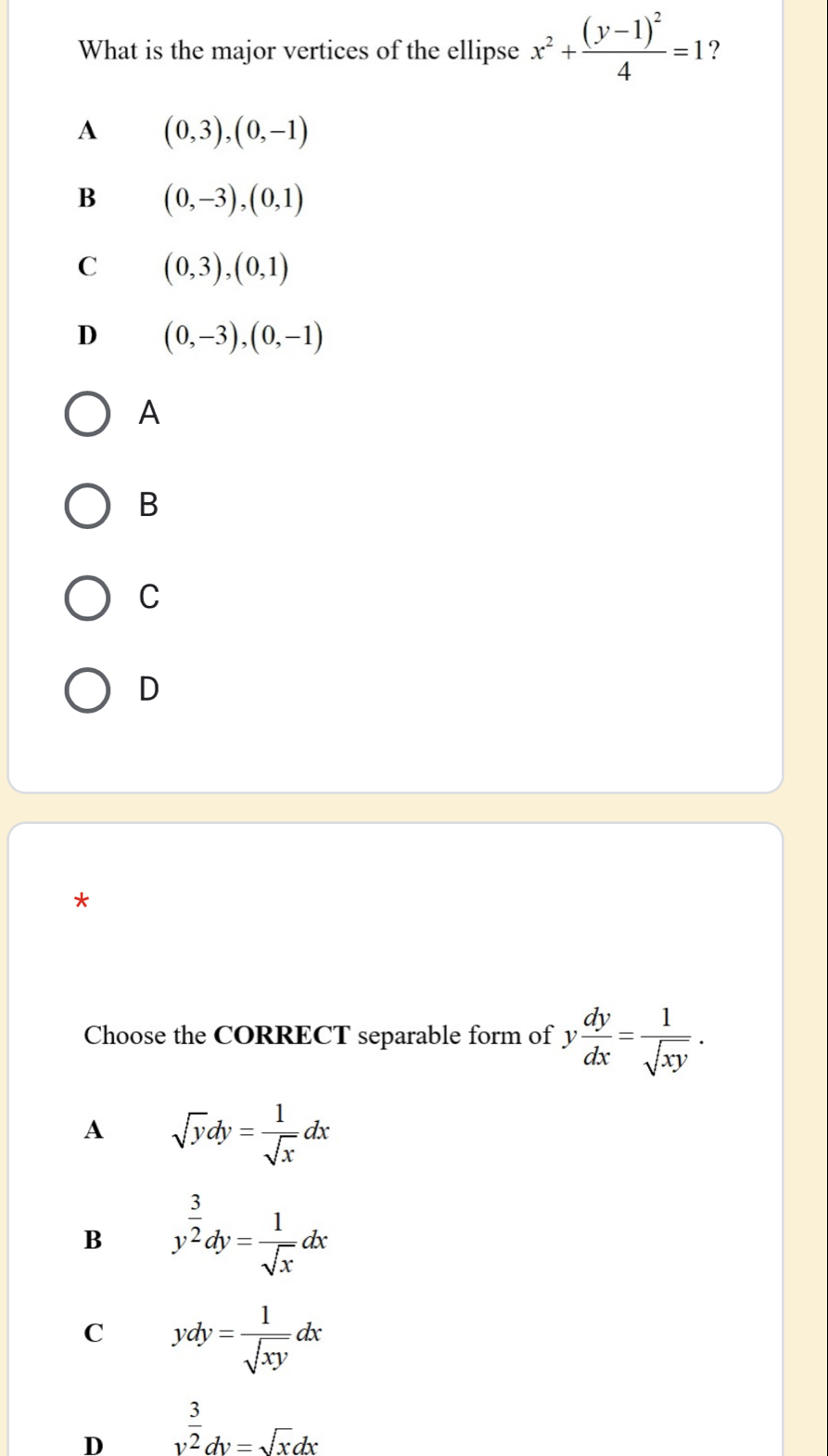 What is the major vertices of the ellipse x^2+frac (y-1)^24=1 ?
A (0,3),(0,-1)
B (0,-3), (0,1)
C (0,3),(0,1)
D (0,-3), (0,-1)
A
B
C
D
*
Choose the CORRECT separable form of y dy/dx = 1/sqrt(xy) .
A sqrt(y)dy= 1/sqrt(x) dx
B y^(frac 3)2dy= 1/sqrt(x) dx
C ydy= 1/sqrt(xy) dx
D v^(frac 3)2dv=sqrt(x)dx