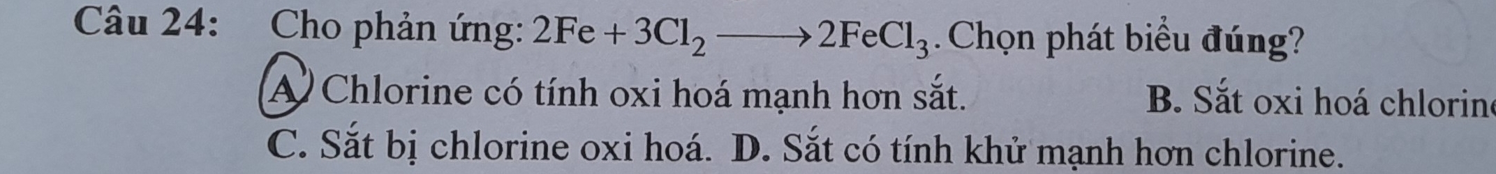 Cho phản ứng: 2Fe+3Cl_2to 2FeCl_3. Chọn phát biểu đúng?
A Chlorine có tính oxi hoá mạnh hơn sắt. B. Sắt oxi hoá chlorine
C. Sắt bị chlorine oxi hoá. D. Sắt có tính khử mạnh hơn chlorine.