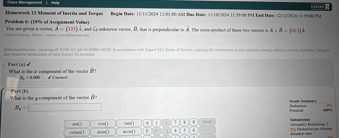 Class Management Help 
EXPERTA 
Homework 12 Moment of Inertia and Torque Begin Date: 11/11/2024 12:01:00 AM Due Date: 11/18/2024 11:59:00 PM End Date: 12/12/2024 11:59:00 PM 
Problem 6: (10% of Assignment Value) 
You are given a vector, vector A=(121)hat i , and a unknown vector, vector B , that is perpendicular to vector A. The cross-product of these two vectors is vector A* vector B=(53.2)hat k. 
Cueva-Chavez, Mario - mario.cueva@uconn.edu 
@theexpertta.com - tracking id! 8C84-A7-A0-44-B9B6-26850. In accordance with Expert TA's Terms of Service. copying this information to any solutions sharing website is strictly forbidden. Doing so 
may result in termination of your Expert TA Account. 
- Part (a) 
What is the x component of the vector vector B ?
B_x=0.000 √ Correct! 
Part (b) 
What is the y component of the vector vector B Grade Summary
B_y=□
Deductions 0%
Potential 100%
Submissions 
sin() cos() tan () π ( ) 7 8 9 HOME Attempt(s) Remaining: 8 
cotan() asin() acos () E uparrow^(wedge) ^ 4 5 6 ← 0% Deduction per Attempt 
detailed view 
)