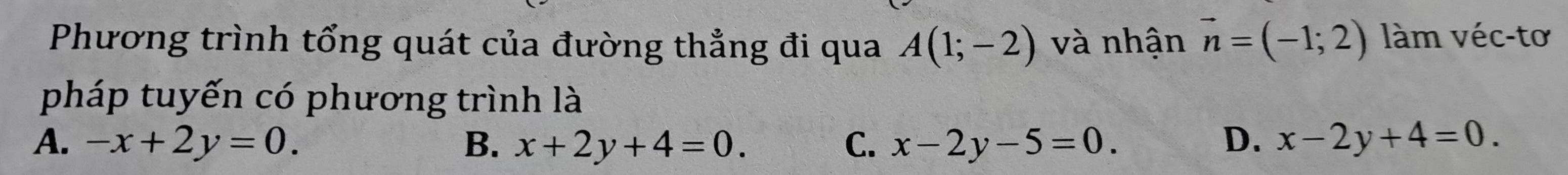 Phương trình tổng quát của đường thẳng đi qua A(1;-2) và nhận vector n=(-1;2) làm véc-tơ
pháp tuyến có phương trình là
A. -x+2y=0. B. x+2y+4=0. C. x-2y-5=0. D. x-2y+4=0.