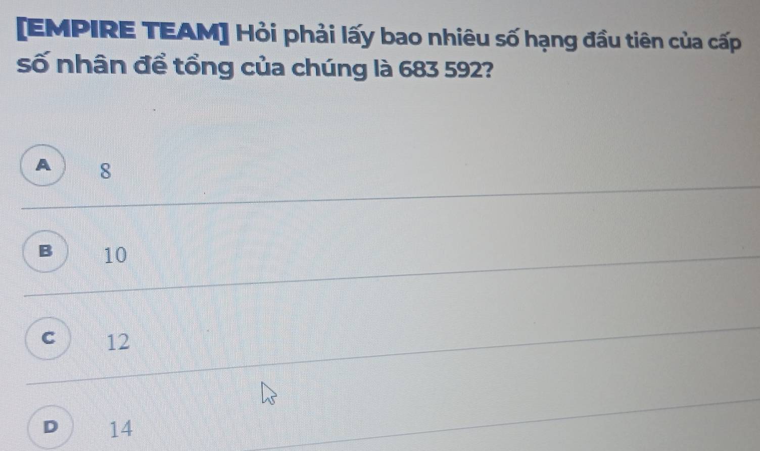 [EMPIRE TEAM] Hỏi phải lấy bao nhiêu số hạng đầu tiên của cấp
số nhân để tổng của chúng là 683 592?
8
10
12
D 14