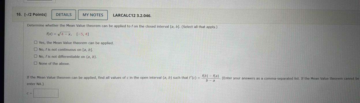 DETAILS MY NOTES LARCALC12 3.2.046.
Determine whether the Mean Value theorem can be applied to fon the closed interval [a,b] (Select all that apply.)
f(x)=sqrt(4-x), [-5,4]
Yes, the Mean Value theorem can be applied.
No, f is not continuous on [a,b].
No, f is not differentiable on (a,b).
None of the above.
If the Mean Value theorem can be applied, find all values of c in the open interval (a,b) such that f'(c)= (f(b)-f(a))/b-a . (Enter your answers as a comma-separated list. If the Mean Value theorem cannot be
enter NA.)
c=□