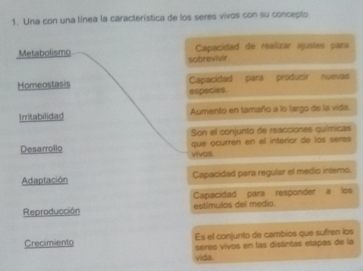 Una con una línea la característica de los seres vivos con su concepto
Metabolismo sobrevivir Capacidad de realizar ajustes para
Homeostasis Capacidad para producir nuevas
especies.
Irritabilidad Aumento en tamaño a lo largo de la vida.
Son el conjunto de reacciones químicas
que ocurren en el interior de los séres
Desarrollo vivos.
Adaptación Capacidad para regular el medio intemo.
Capacidad para responder a los
Reproducción estímulas del medio.
Crecimiento Es el conjunto de cambios que sufren los
séres vivos en las distintas etapas de la
vida.