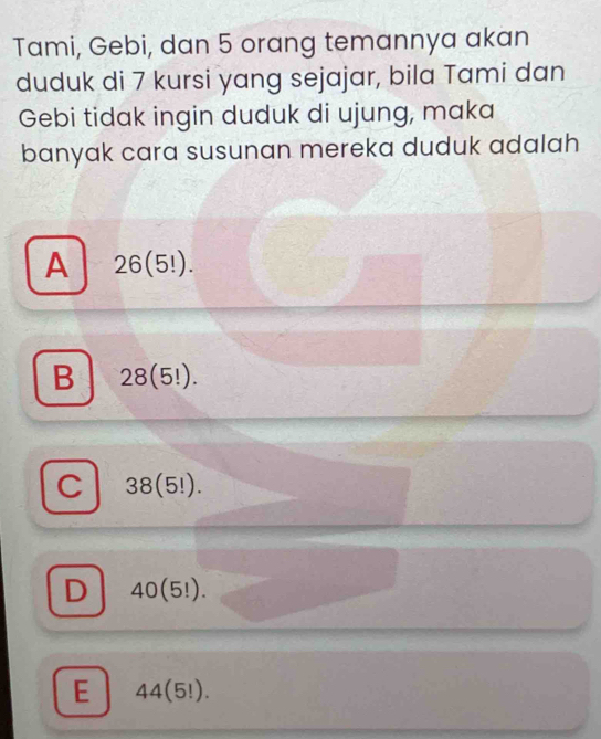 Tami, Gebi, dan 5 orang temannya akan
duduk di 7 kursi yang sejajar, bila Tami dan
Gebi tidak ingin duduk di ujung, maka
banyak cara susunan mereka duduk adalah
A 26(5!).
B 28(5!).
C 38(5!).
D 40(5!).
E 44(5!).