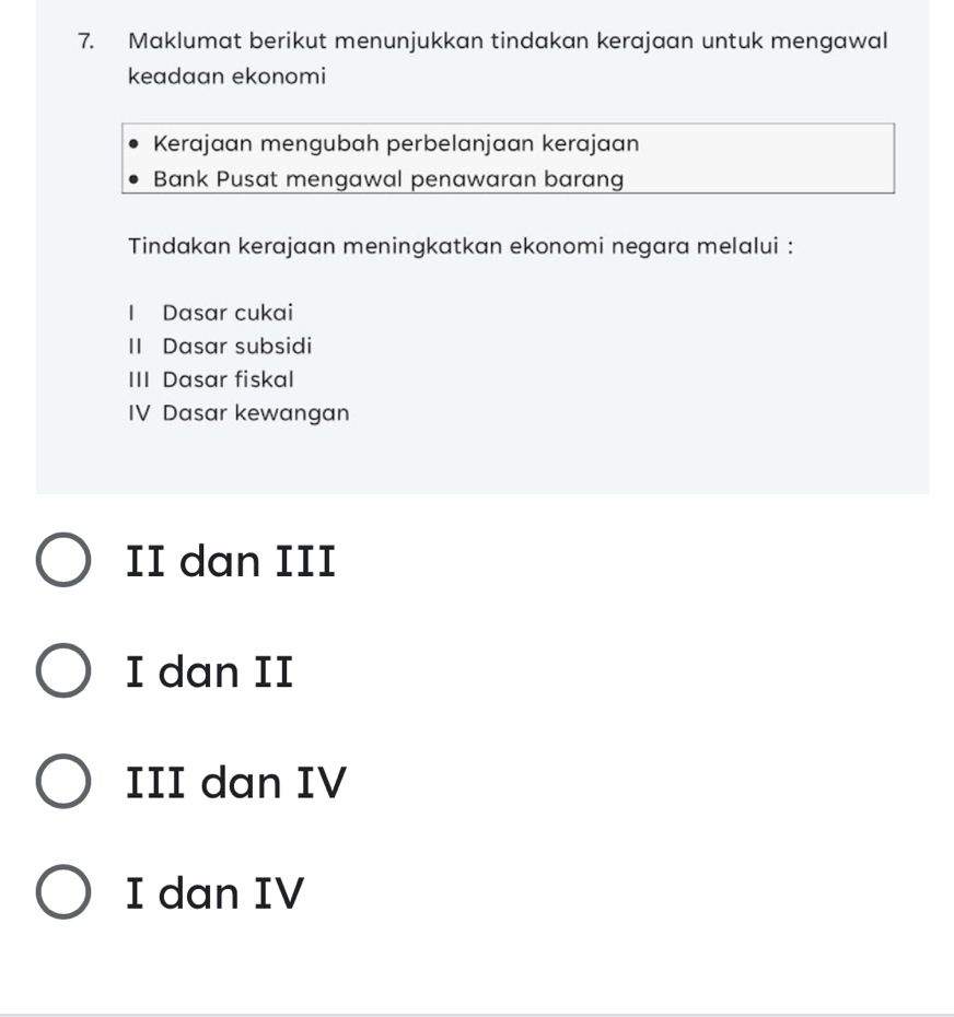 Maklumat berikut menunjukkan tindakan kerajaan untuk mengawal
keadaan ekonomi
Kerajaan mengubah perbelanjaan kerajaan
Bank Pusat mengawal penawaran barang
Tindakan kerajaan meningkatkan ekonomi negara melalui :
I Dasar cukai
II Dasar subsidi
III Dasar fiskal
IV Dasar kewangan
II dan III
I dan II
III dan IV
I dan IV