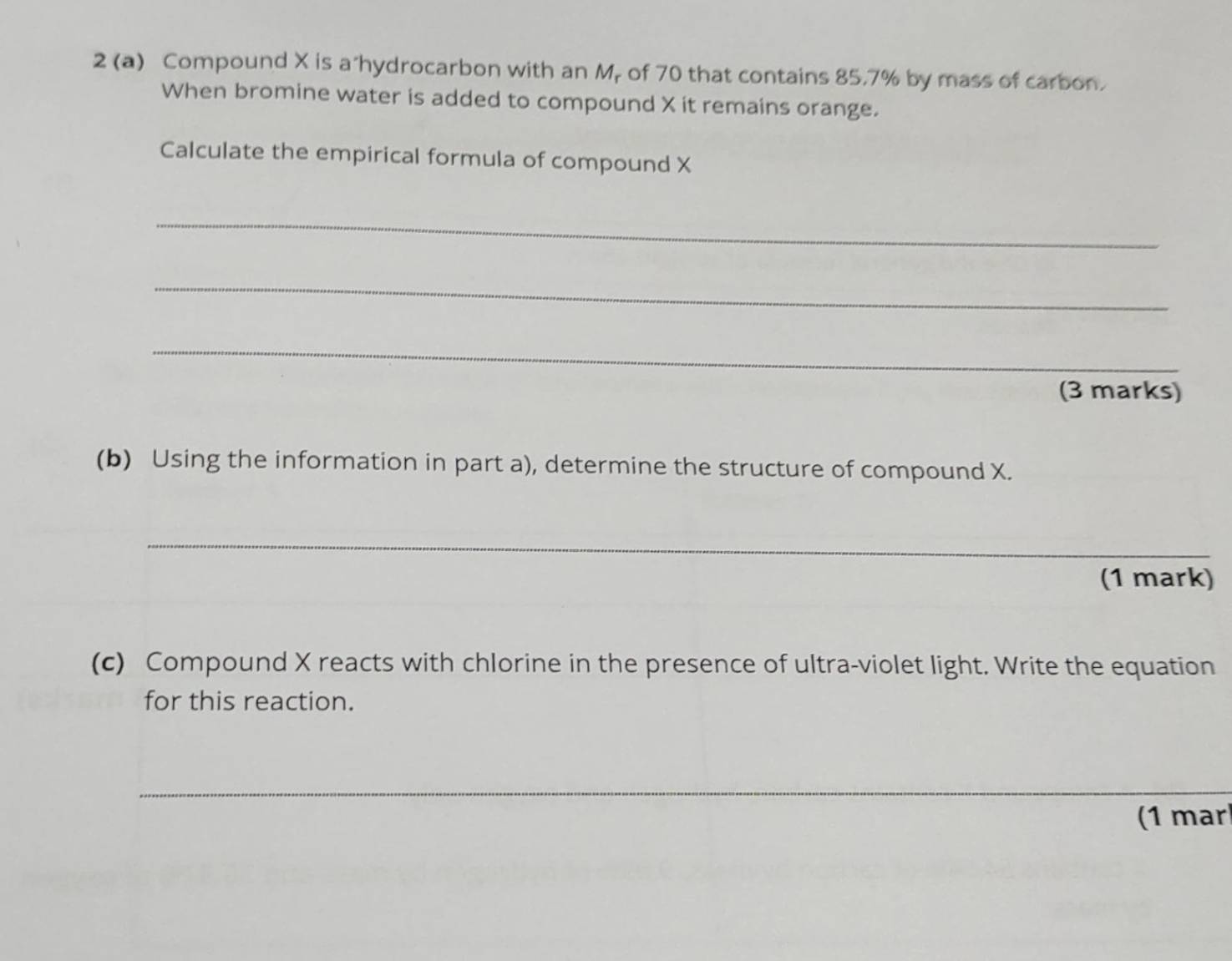 2 (a) Compound X is a"hydrocarbon with an Mr of 70 that contains 85.7% by mass of carbon. 
When bromine water is added to compound X it remains orange. 
Calculate the empirical formula of compound X
_ 
_ 
_ 
(3 marks) 
(b) Using the information in part a), determine the structure of compound X. 
_ 
(1 mark) 
(c) Compound X reacts with chlorine in the presence of ultra-violet light. Write the equation 
for this reaction. 
_ 
(1 mar)