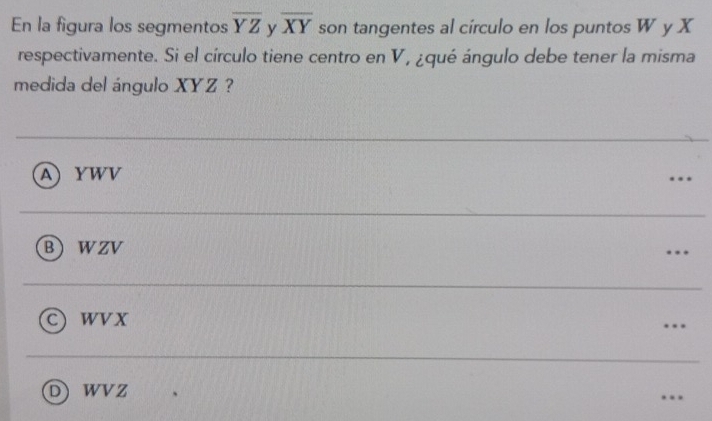 En la figura los segmentos overline YZ y overline XY son tangentes al círculo en los puntos W y X
respectivamente. Si el círculo tiene centro en V, ¿qué ángulo debe tener la misma
medida del ángulo XYZ ?
AYWV
B WzV
1 wvX
DWVZ.