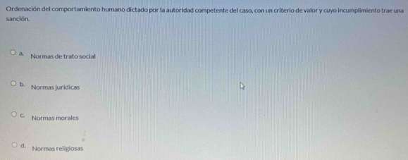 Ordenación del comportamiento humano dictado por la autoridad competente del caso, con un criterio de valor y cuyo incumplimiento trae una
sanción.
a Normas de trato social
b. Normas jurídicas
C. Normas morales
d. Normas religiosas