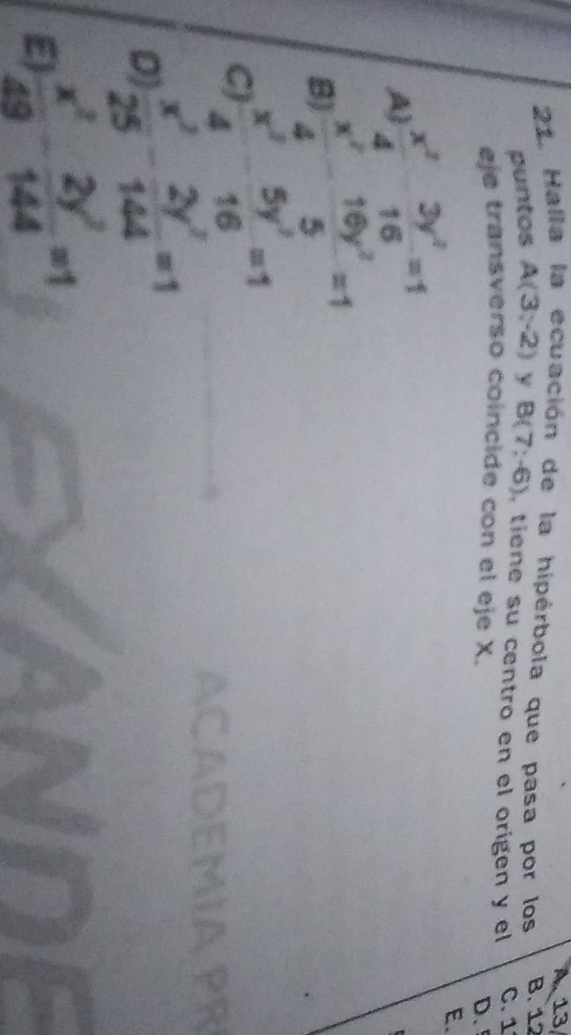 13
21. Halla la ecuación de la hipérbola que pasa por los B. 12
puntos A(3,-2) y B(7;-6) tie e su centro en el origen y el C. 1
eje transverso coincide con el eje X.
D.
A  x^2/4 - 3y^2/16 =1
E.
B)  x^2/4 - 16y^2/5 =1
C)  x^2/4 - 5y^2/16 =1
D  x^2/25 - 2y^2/144 =1
E  x^2/49 - 2y^2/144 =1