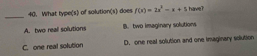 What type(s) of solution(s) does f(x)=2x^2-x+5 have?
A. two real solutions B. two imaginary solutions
C. one real solution D. one real solution and one imaginary solution