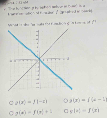 10/14/24, 7:32 AM
7. The function g (graphed below in blue) is a
transformation of function f (graphed in black).
What is the formula for function g in terms of f?
g(x)=f(-x) g(x)=f(x-1)
g(x)=f(x)+1 g(x)=f(x)