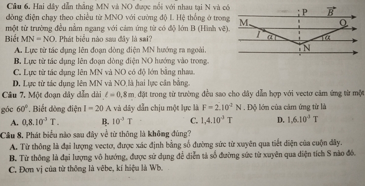 Hai dây dẫn thẳng MN và NO được nổi với nhau tại N và có
dòng điện chạy theo chiều từ MNO với cường độ I. Hệ thống ở trong
một từ trường đều nằm ngang với cảm ứng từ có độ lớn B (Hình vẽ).
Biết MN=NO. Phát biểu nào sau đây là sai?
A. Lực từ tác dụng lên đoạn dòng điện MN hướng ra ngoài.
B. Lực từ tác dụng lên đoạn dòng điện NO hướng vào trong.
C. Lực từ tác dụng lên MN và NO có độ lớn bằng nhau.
D. Lực từ tác dụng lên MN và NO là hai lực cân bằng.
Câu 7. Một đoạn dây dẫn dài ell =0,8m dặt trong từ trường đều sao cho dây dẫn hợp với vectơ cảm ứng từ một
góc 60°. Biết dòng điện I=20A và dây dẫn chịu một lực là F=2.10^(-2)N.  Độ lớn của cảm ứng từ là
A. 0,8.10^(-3)T. B. 10^(-3)T C. 1,4.10^(-3)T D. 1,6.10^(-3)T
Câu 8. Phát biểu nào sau đây về từ thông là không đúng?
A. Từ thông là đại lượng vectơ, được xác định bằng số đường sức từ xuyên qua tiết diện của cuộn dây.
B. Từ thông là đại lượng vô hướng, được sử dụng để diễn tả số đường sức từ xuyên qua diện tích S nào đó.
C. Đơn vị của từ thông là vêbe, kí hiệu là Wb.