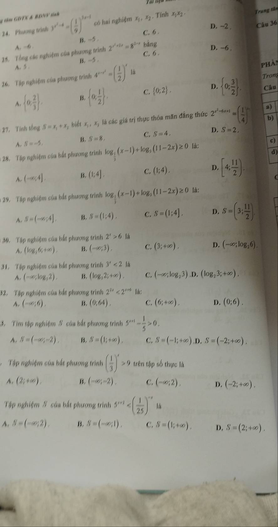 Trung tân
g tâm GDT½ & BDNV tinh
24. Phương trình 3^(x^2)-4=( 1/9 )^3x-1 có hai nghiệm x_1,x_2 , Tính x_1x_2,
D. −2 Câu 36
A. -6 . B. -5 . C. 6 .
25. Tổng các nghiệm của phương trình 2^(x^2)+2x=8^(2-x) bǎng
D. ~6 .
C. 6 .
A. 5 . B. ~5 .
phà
26. Tập nghiệm của phương trình 4^(x-x^2)=( 1/2 )^x là
Trong
A.  0; 2/3  ,
B.  0; 1/2  , C.  0;2 . D.  0; 3/2  . Câu
b)
27. Tính tổng beta =x_1+x_j biết x_1,x_2 là các giá trị thực thỏa măn đẳng thức 2^(x^2)-6x+1=( 1/4 )^x_1 a)
C.
B. S=8. S=4, D. S=2.
A. N=-5,
28. Tập nghiệm của bất phương trình log _ 1/3 (x-1)+log _3(11-2x)≥ 0 là: c)
d)
A. (-∈fty ;4]. B. (1;4]. C. (1;4). D. [4; 11/2 ).
(
29. Tập nghiệm của bất phương trình log _ 1/3 (x-1)+log _3(11-2x)≥ 0 là:
A. S=(-∈fty ;4], B. S=(1;4). C. S=(1;4]. D. S=(3; 11/2 ).
30. Tập nghiệm của bất phương trình 2^x>6 là
A, (log _26;+∈fty ). B. (-∈fty ;3), C. (3;+∈fty ). D. (-∈fty ;log _26).
31. Tập nghiệm của bất phương trình 3^x<2</tex> là
A. (-∈fty ;log ,2). B. (log _32;+∈fty ). C. (-∈fty ;log _23).D.(log _23;+∈fty ).
32. Tập nghiệm của bất phương trình 2^(2x)<2^(x+6) là:
A, (-cos 6). B. (0:64). C. (6;+∈fty ), D. (0;6).
3. Tim tập nghiệm S của bất phương trình 5^(x+1)- 1/5 >0.
A, N=(-∈fty ;-2), B. S=(1;+∈fty ), C. S=(-1;+∈fty ) ,D, S=(-2;+∈fty ).
Tập nghiệm của bất phương trình ( 1/3 )^x>9 trên tập số thực là
A. (2;+∈fty ), B. (-∈fty ;-2), C. (-∈fty ;2), D. (-2;+∈fty ).
Tập nghiệm # của bất phương trình 5^(x+2) là
A. S=(-∈fty ;2). B. S=(-∈fty ,1). C. S=(1;+∈fty ). D. S=(2;+∈fty ).