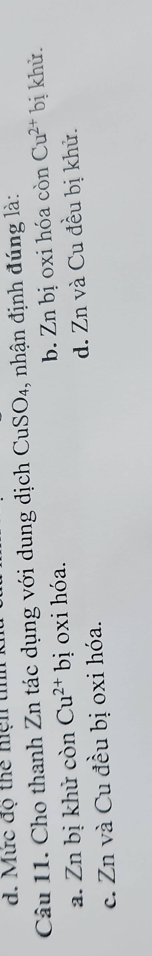 Mức độ thể hện tn
Câu 11. Cho thanh Zn tác dụng với dung dịch CuSO₄, nhận định đúng là:
a. Zn bị khử còn Cu^(2+)bi ị oxi hóa. b. Zn bị oxi hóa c 6n Cu^(2+)b ị khử.
c. Zn và Cu đều bị oxi hóa. d. Zn và Cu đều bị khử.