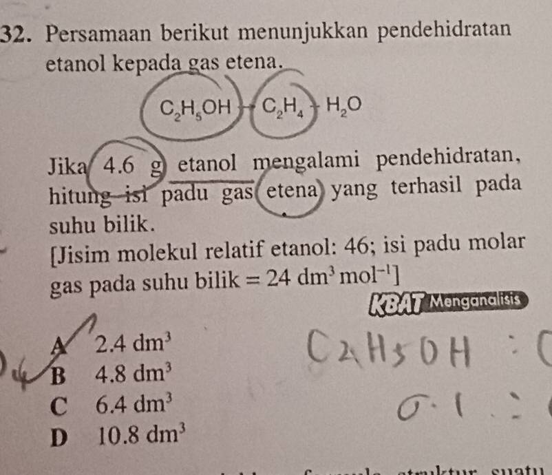 Persamaan berikut menunjukkan pendehidratan
etanol kepada gas etena.
C_2H_5OHto C_2H_4+H_2O
Jika 4.6 g etanol mengalami pendehidratan,
hitung isi padu gas etena yang terhasil pada 
suhu bilik.
[Jisim molekul relatif etanol: 46; isi padu molar
gas pada suhu bilik =24dm^3mol^(-1)]
KBAT Menganalisis
2.4dm^3
B 4.8dm^3
C 6.4dm^3
D 10.8dm^3