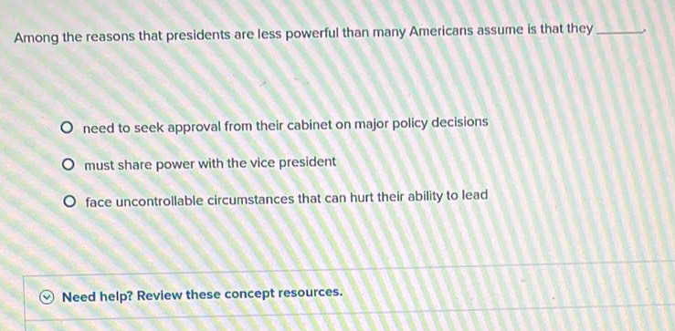 Among the reasons that presidents are less powerful than many Americans assume is that they _.
need to seek approval from their cabinet on major policy decisions
must share power with the vice president
face uncontrollable circumstances that can hurt their ability to lead
Need help? Review these concept resources.