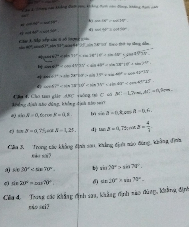 29°=cos 76°
Tâp 2: Trong các khẳng định cau, không định nào đóng, không đnh năo
4?
cot 46°=cot 50°. b) cot 46°>cot 50°.
cot 46° d) cos 46°≥ cos 50°.
Câu 3, Sắp xếp các tí số lượng giác
sin 40°,cos 67°,sin 35°,cos 44°35',sin 28°10' theo thứ tự tăng dẫn.
2) cos 67°
b) cos 67°
c) cos 67°>sin 28°10'>sin 35°>sin 40°>cos 45°25'.
d) cos 67°
Câu 4, Cho tam giác ABC vuông tại C có BC=1,2cm,AC=0,9cm.
khẳng định nào đúng, khẳng định nào sai?
a) sin B=0,6;cos B=0,8. b) sin B=0,8;cos B=0,6.
c) tan B=0,75; · cot B=1,25. d) tan B=0,75;cot B= 4/3 .
Câu 3. Trong các khẳng định sau, khẳng định nào đúng, khẳng định
não sai?
a) sin 20° b) sin 20°>sin 70°.
c) sin 20°=cos 70°. d) sin 20°≥ sin 70°.
Câu 4. Trong các khẳng định sau, khẳng định nào đúng, khẳng định
nào sai?