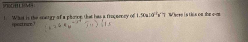 PROBLEMS. 
! What is the energy of a photon that has a frequency of 1.50* 10^(12)s^(-1)? Where is this on the e-m 
spectrum?