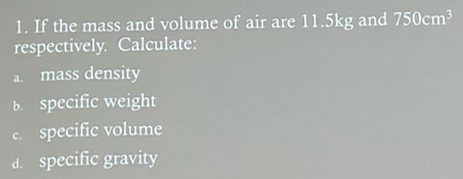 If the mass and volume of air are 11.5kg and 750cm^3
respectively. Calculate: 
a. mass density 
b. specific weight 
c. specific volume 
d. specific gravity