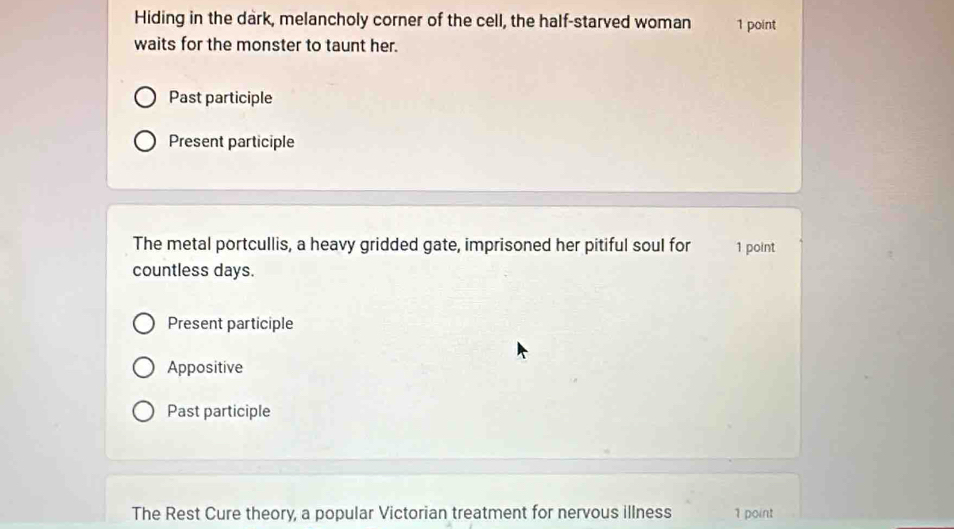 Hiding in the dark, melancholy corner of the cell, the half-starved woman 1 point 
waits for the monster to taunt her. 
Past participle 
Present participle 
The metal portcullis, a heavy gridded gate, imprisoned her pitiful soul for 1 point 
countless days. 
Present participle 
Appositive 
Past participle 
The Rest Cure theory, a popular Victorian treatment for nervous illness 1 point