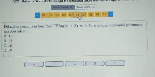 Matematika - ASTS Ganjil Matematika 2024 Remedial
Pillhan Ganda (10) Benar Saloh (10)
< 01  02 03 04 05 06 07 08 09 10
Diketahui persamaan logaritma □^2log (x+3)=4. Nilai x yang memenuhi persamaan
tersebut adalah...
A. 10
B. 13
C. 16
D. 19
E. 22
A B C D E